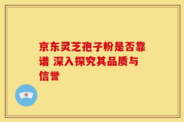 京东灵芝孢子粉是否靠谱 深入探究其品质与信誉
