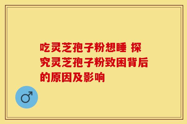 吃灵芝孢子粉想睡 探究灵芝孢子粉致困背后的原因及影响