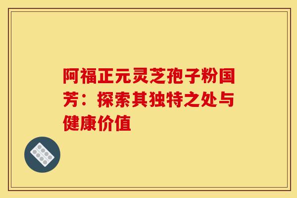 阿福正元灵芝孢子粉国芳：探索其独特之处与健康价值