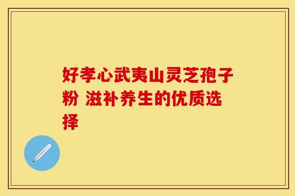 好孝心武夷山灵芝孢子粉 滋补养生的优质选择 好孝心武夷山灵芝孢子粉 滋补养生的优质选择