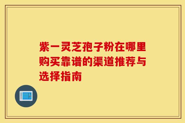 紫一灵芝孢子粉在哪里购买靠谱的渠道推荐与选择指南 紫一灵芝孢子粉在哪里购买靠谱的渠道推荐与选择指南