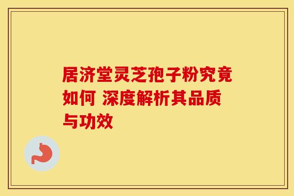 居济堂灵芝孢子粉究竟如何 深度解析其品质与功效