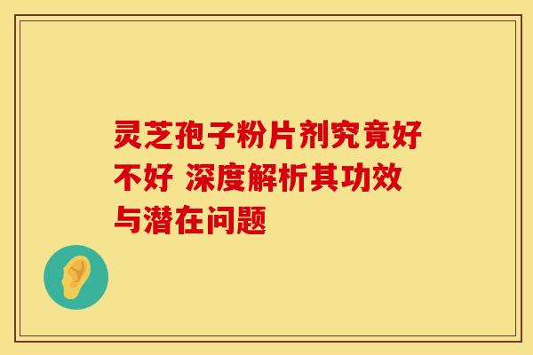 灵芝孢子粉片剂究竟好不好 深度解析其功效与潜在问题