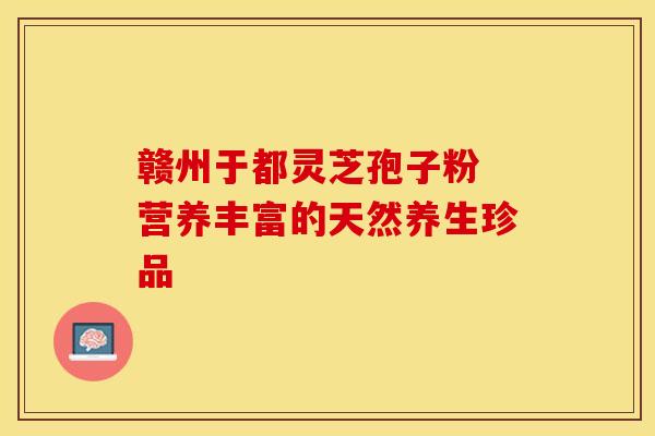 赣州于都灵芝孢子粉 营养丰富的天然养生珍品