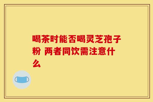 喝茶时能否喝灵芝孢子粉 两者同饮需注意什么
