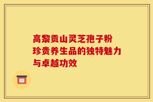 高黎贡山灵芝孢子粉 珍贵养生品的独特魅力与卓越功效