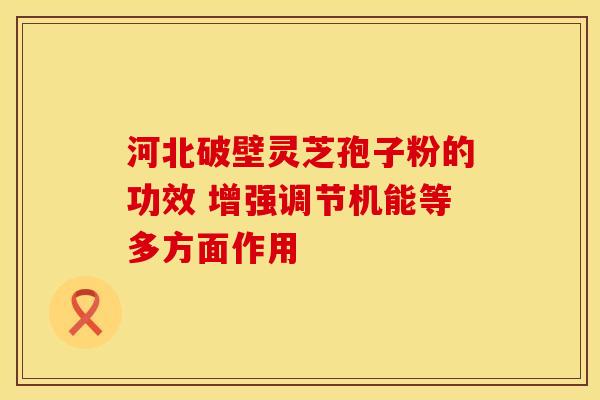 河北破壁灵芝孢子粉的功效 增强调节机能等多方面作用