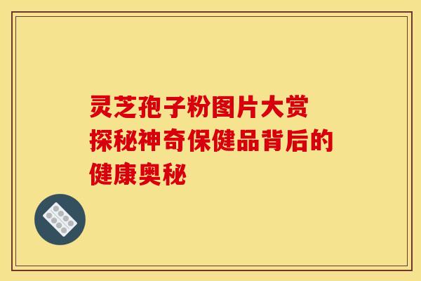 灵芝孢子粉图片大赏 探秘神奇保健品背后的健康奥秘