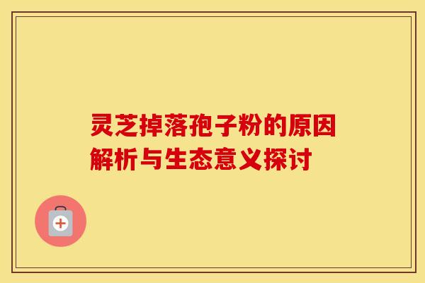 灵芝掉落孢子粉的原因解析与生态意义探讨
