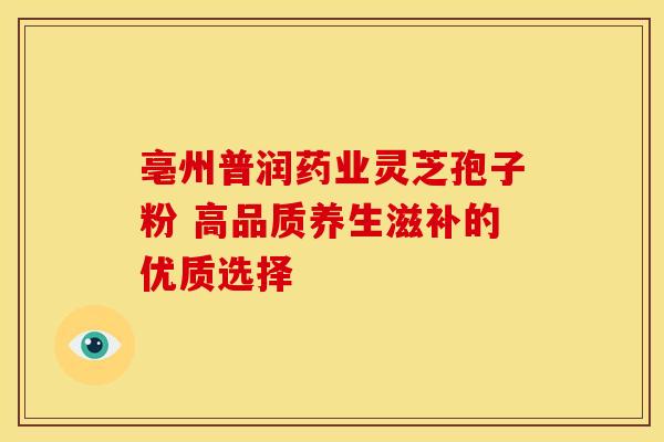 亳州普润药业灵芝孢子粉 高品质养生滋补的优质选择
