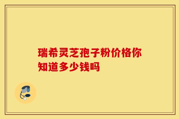 瑞希灵芝孢子粉价格你知道多少钱吗