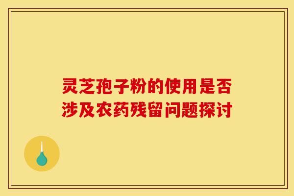 灵芝孢子粉的使用是否涉及农药残留问题探讨