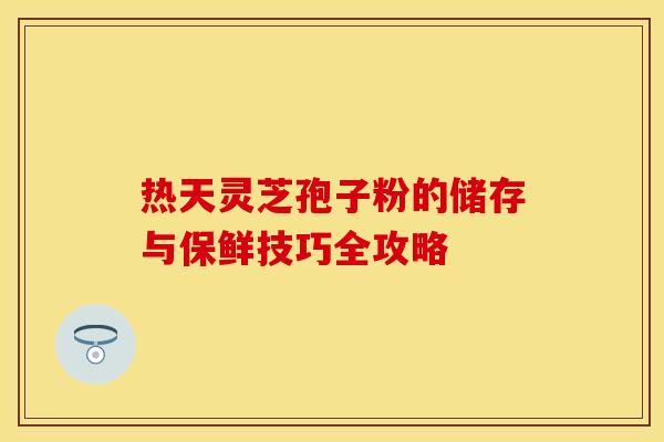 热天灵芝孢子粉的储存与保鲜技巧全攻略