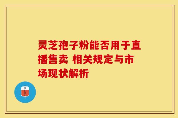 灵芝孢子粉能否用于直播售卖 相关规定与市场现状解析