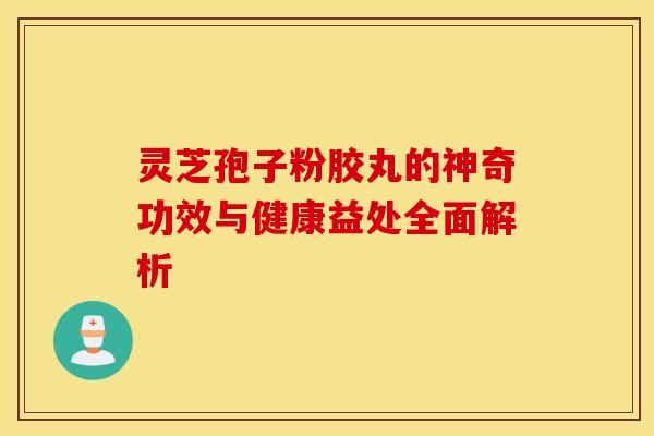 灵芝孢子粉胶丸的神奇功效与健康益处全面解析