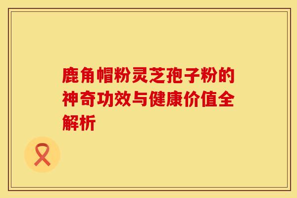 鹿角帽粉灵芝孢子粉的神奇功效与健康价值全解析