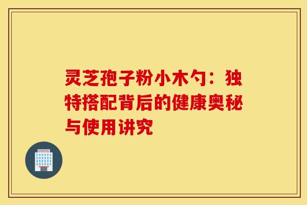 灵芝孢子粉小木勺：独特搭配背后的健康奥秘与使用讲究