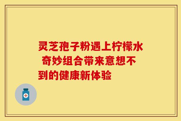 灵芝孢子粉遇上柠檬水 奇妙组合带来意想不到的健康新体验