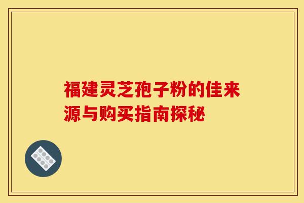 福建灵芝孢子粉的佳来源与购买指南探秘