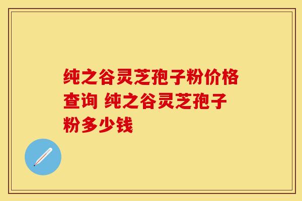 纯之谷灵芝孢子粉价格查询 纯之谷灵芝孢子粉多少钱