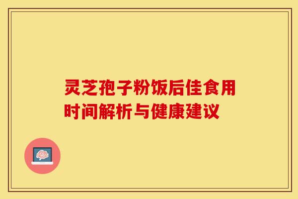 灵芝孢子粉饭后佳食用时间解析与健康建议