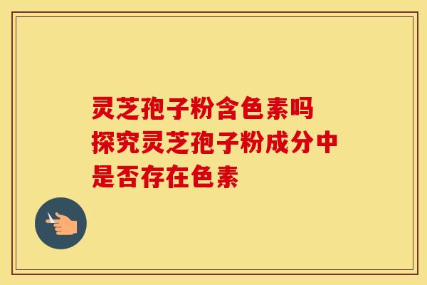 灵芝孢子粉含色素吗 探究灵芝孢子粉成分中是否存在色素