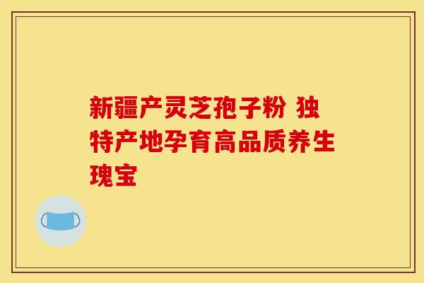 新疆产灵芝孢子粉 独特产地孕育高品质养生瑰宝