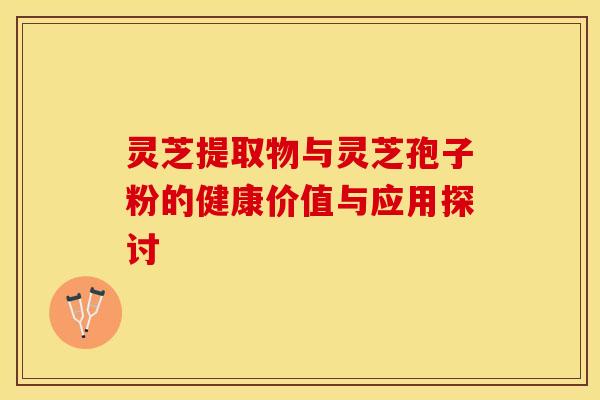 灵芝提取物与灵芝孢子粉的健康价值与应用探讨