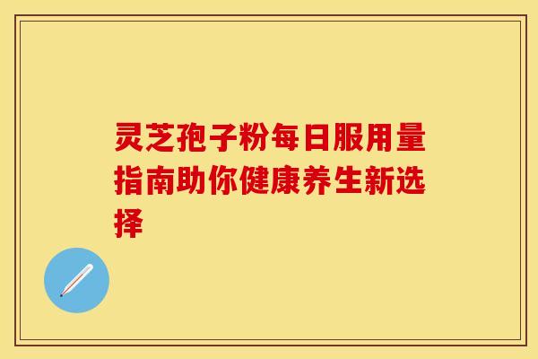 灵芝孢子粉每日服用量指南助你健康养生新选择
