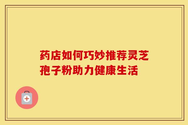 药店如何巧妙推荐灵芝孢子粉助力健康生活
