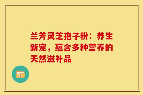 兰芳灵芝孢子粉：养生新宠，蕴含多种营养的天然滋补品