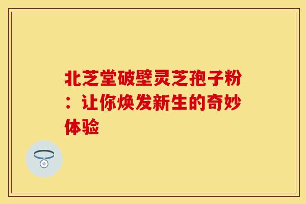 北芝堂破壁灵芝孢子粉：让你焕发新生的奇妙体验