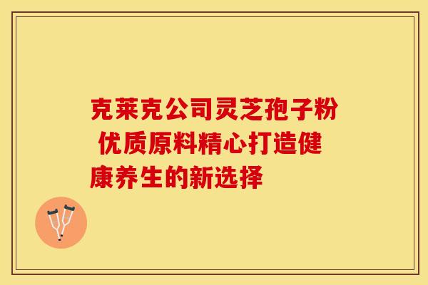 克莱克公司灵芝孢子粉 优质原料精心打造健康养生的新选择