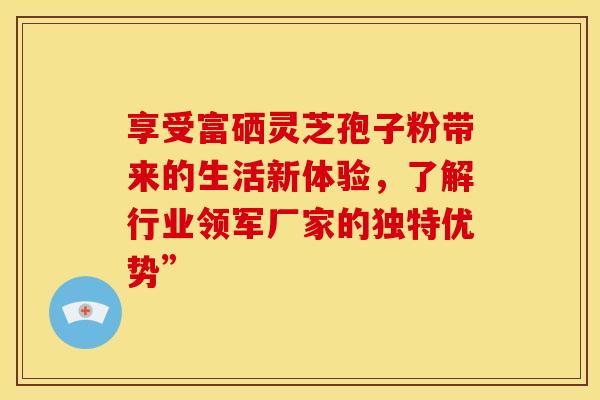 享受富硒灵芝孢子粉带来的生活新体验，了解行业领军厂家的独特优势”