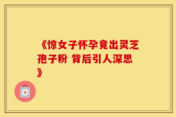 《惊女子怀孕竟出灵芝孢子粉 背后引人深思》 《惊女子怀孕竟出灵芝孢子粉 背后引人深思》