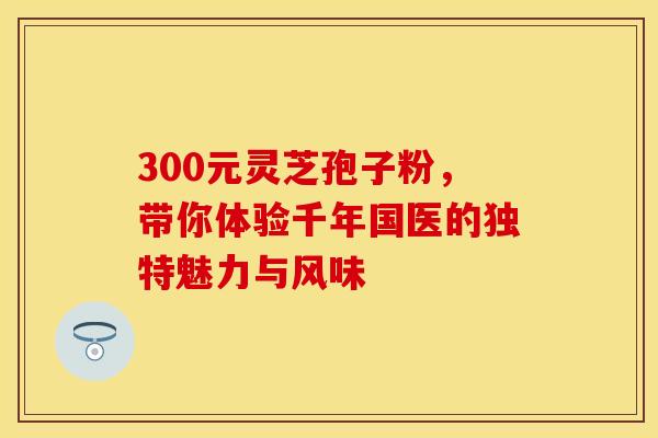 300元灵芝孢子粉,带你体验千年国医的独特魅力与风味 300元灵芝孢子粉,带你体验千年国医的独特魅力与风味
