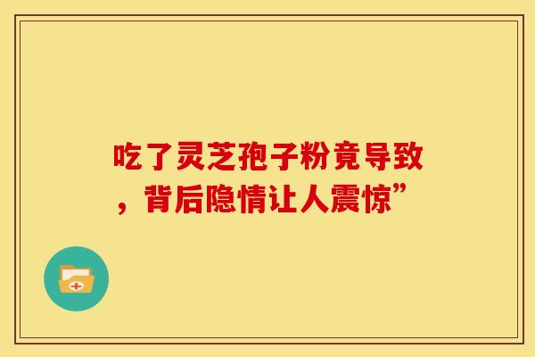 吃了灵芝孢子粉竟导致，背后隐情让人震惊”