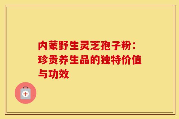 内蒙野生灵芝孢子粉：珍贵养生品的独特价值与功效