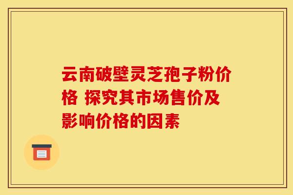 云南破壁灵芝孢子粉价格 探究其市场售价及影响价格的因素