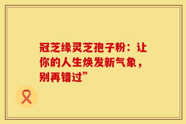 冠芝缘灵芝孢子粉：让你的人生焕发新气象，别再错过”
