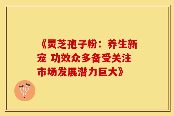 《灵芝孢子粉：养生新宠 功效众多备受关注市场发展潜力巨大》