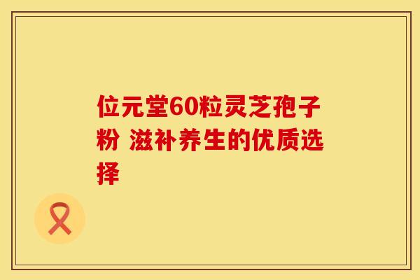 位元堂60粒灵芝孢子粉 滋补养生的优质选择