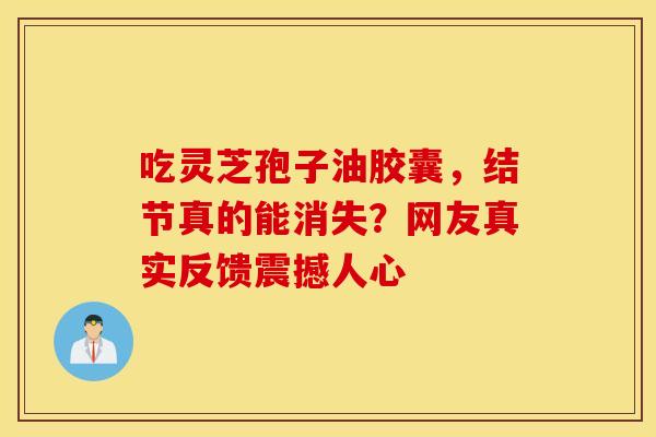 吃灵芝孢子油胶囊，结节真的能消失？网友真实反馈震撼人心