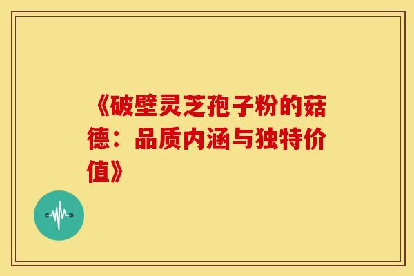 《破壁灵芝孢子粉的菇德：品质内涵与独特价值》