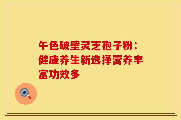 午色破壁灵芝孢子粉：健康养生新选择营养丰富功效多