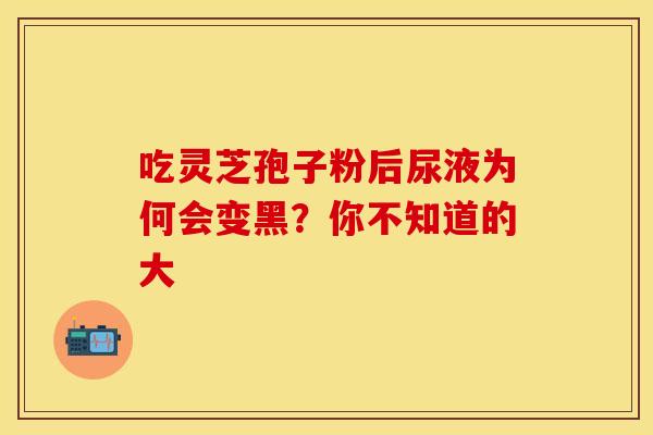 吃灵芝孢子粉后尿液为何会变黑？你不知道的大