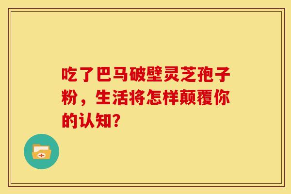 吃了巴马破壁灵芝孢子粉，生活将怎样颠覆你的认知？