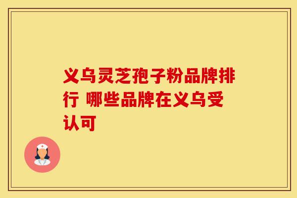 义乌灵芝孢子粉品牌排行 哪些品牌在义乌受认可