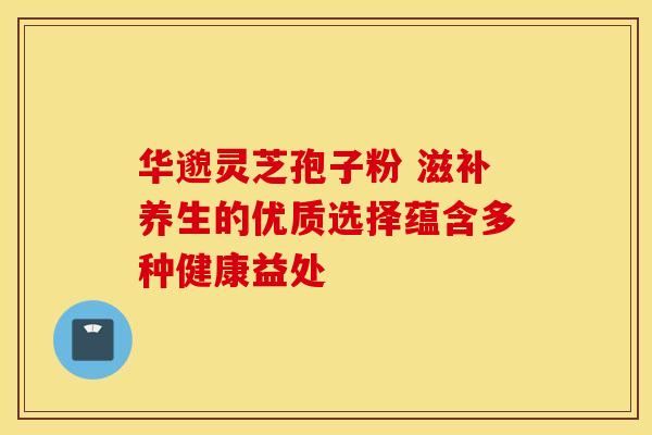 华邈灵芝孢子粉 滋补养生的优质选择蕴含多种健康益处