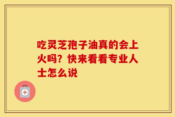 吃灵芝孢子油真的会上火吗？快来看看专业人士怎么说